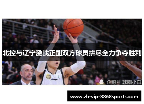 北控与辽宁激战正酣双方球员拼尽全力争夺胜利 北控与辽宁激战正酣双方球员拼尽全力争夺胜利