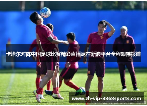 卡塔尔对阵中国足球比赛精彩直播尽在新浪平台全程跟踪报道 卡塔尔对阵中国足球比赛精彩直播尽在新浪平台全程跟踪报道